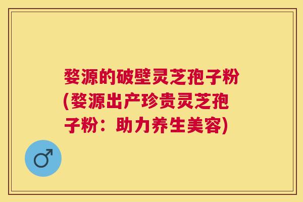 婺源的破壁灵芝孢子粉(婺源出产珍贵灵芝孢子粉:助力养生美容) 婺源的破壁灵芝孢子粉(婺源出产珍贵灵芝孢子粉:助力养生美容)