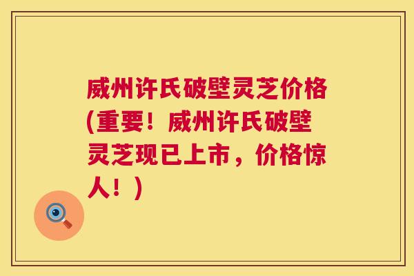 威州许氏破壁灵芝价格(重要！威州许氏破壁灵芝现已上市，价格惊人！)