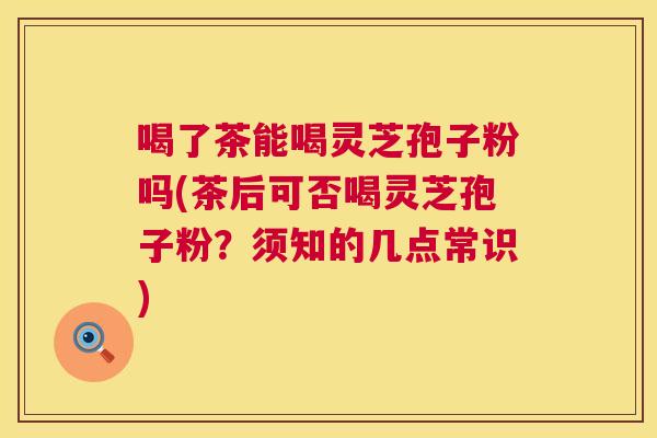 喝了茶能喝灵芝孢子粉吗(茶后可否喝灵芝孢子粉？须知的几点常识)