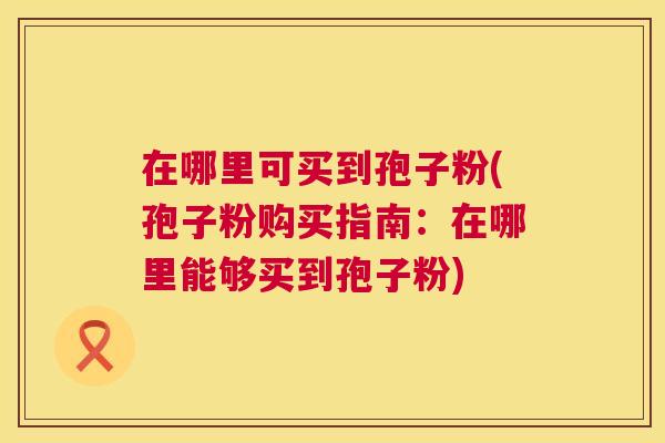 在哪里可买到孢子粉(孢子粉购买指南:在哪里能够买到孢子粉) 在哪里可买到孢子粉(孢子粉购买指南:在哪里能够买到孢子粉)