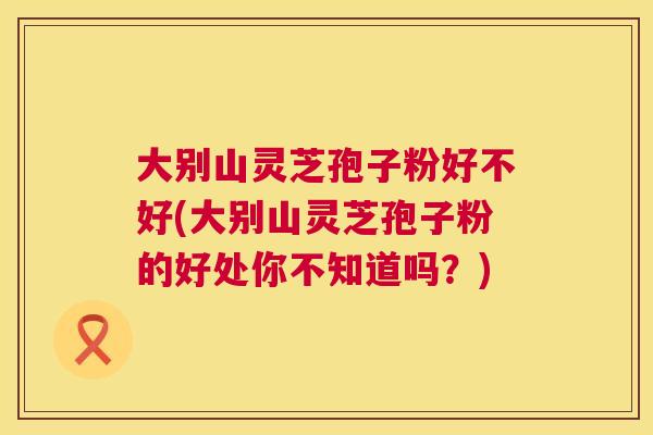 大别山灵芝孢子粉好不好(大别山灵芝孢子粉的好处你不知道吗?) 大别山灵芝孢子粉好不好(大别山灵芝孢子粉的好处你不知道吗?)