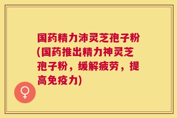 国药精力沛灵芝孢子粉(国药推出精力神灵芝孢子粉,缓解疲劳,提高免疫力) 国药精力沛灵芝孢子粉(国药推出精力神灵芝孢子粉,缓解疲劳,提高免疫力)