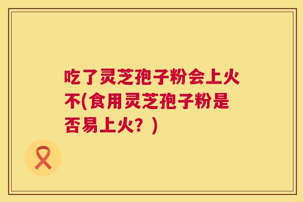 吃了灵芝孢子粉会上火不(食用灵芝孢子粉是否易上火？)