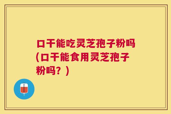 口干能吃灵芝孢子粉吗(口干能食用灵芝孢子粉吗？)