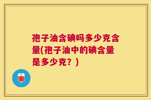 孢子油含碘吗多少克含量(孢子油中的碘含量是多少克?) 孢子油含碘吗多少克含量(孢子油中的碘含量是多少克?)