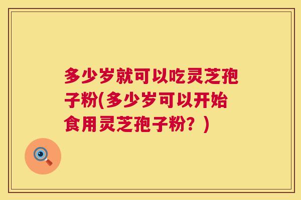 多少岁就可以吃灵芝孢子粉(多少岁可以开始食用灵芝孢子粉?) 多少岁就可以吃灵芝孢子粉(多少岁可以开始食用灵芝孢子粉?)