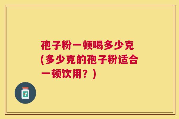 孢子粉一顿喝多少克 (多少克的孢子粉适合一顿饮用？)
