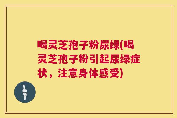 喝灵芝孢子粉尿绿(喝灵芝孢子粉引起尿绿症状，注意身体感受)