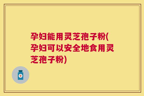 孕妇能用灵芝孢子粉(孕妇可以安全地食用灵芝孢子粉)