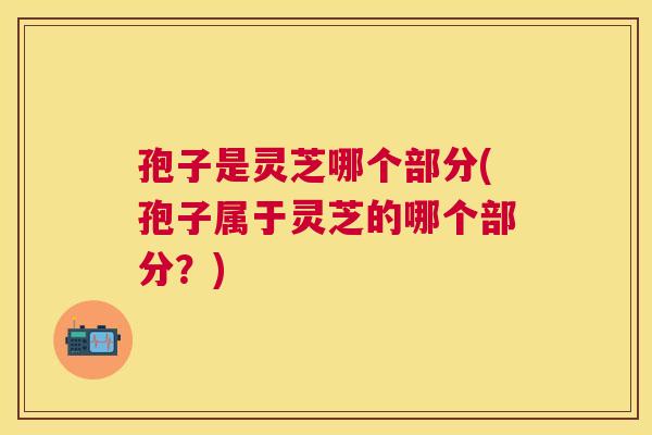 孢子是灵芝哪个部分(孢子属于灵芝的哪个部分?) 孢子是灵芝哪个部分(孢子属于灵芝的哪个部分?)