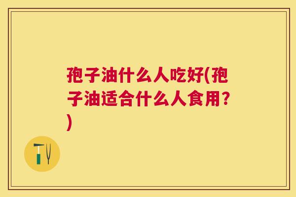 孢子油什么人吃好(孢子油适合什么人食用？)