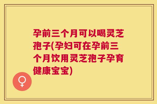 孕前三个月可以喝灵芝孢子(孕妇可在孕前三个月饮用灵芝孢子孕育健康宝宝) 孕前三个月可以喝灵芝孢子(孕妇可在孕前三个月饮用灵芝孢子孕育健康宝宝)