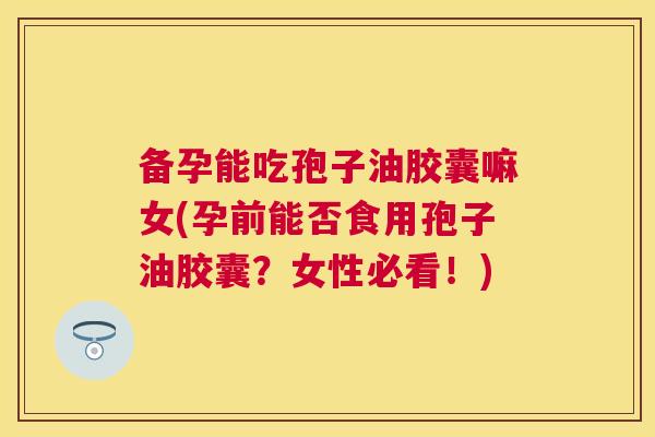 备孕能吃孢子油胶囊嘛女(孕前能否食用孢子油胶囊?女性必看!) 备孕能吃孢子油胶囊嘛女(孕前能否食用孢子油胶囊?女性必看!)