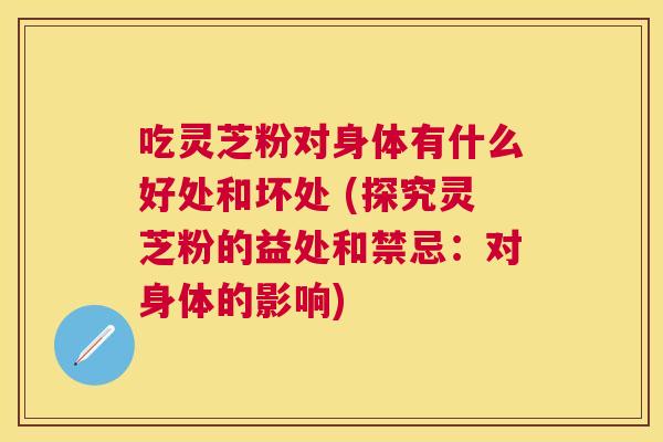 吃灵芝粉对身体有什么好处和坏处 (探究灵芝粉的益处和禁忌:对身体的影响) 吃灵芝粉对身体有什么好处和坏处 (探究灵芝粉的益处和禁忌:对身体的影响)