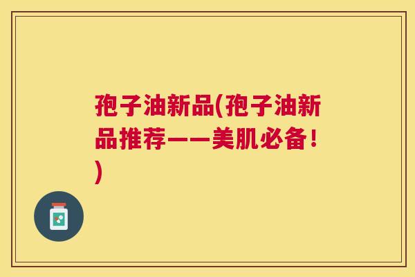 孢子油新品(孢子油新品推荐——美肌必备！)
