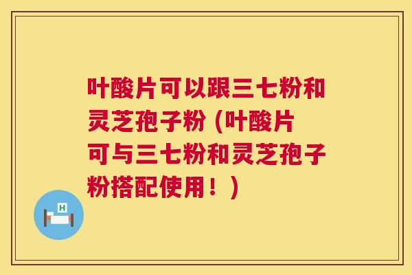 叶酸片可以跟三七粉和灵芝孢子粉 (叶酸片可与三七粉和灵芝孢子粉搭配使用!) 叶酸片可以跟三七粉和灵芝孢子粉 (叶酸片可与三七粉和灵芝孢子粉搭配使用!)