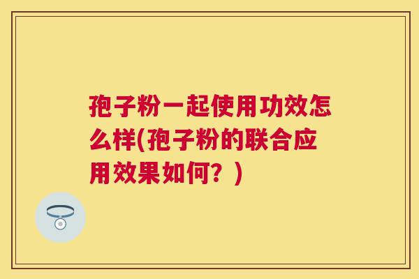 孢子粉一起使用功效怎么样(孢子粉的联合应用效果如何?) 孢子粉一起使用功效怎么样(孢子粉的联合应用效果如何?)