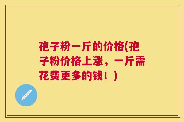 孢子粉一斤的价格(孢子粉价格上涨，一斤需花费更多的钱！)