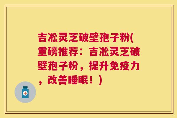 吉凇灵芝破壁孢子粉(重磅推荐：吉凇灵芝破壁孢子粉，提升免疫力，改善！)