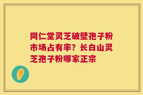 同仁堂灵芝破壁孢子粉市场占有率?长白山灵芝孢子粉哪家正宗 同仁堂灵芝破壁孢子粉市场占有率?长白山灵芝孢子粉哪家正宗