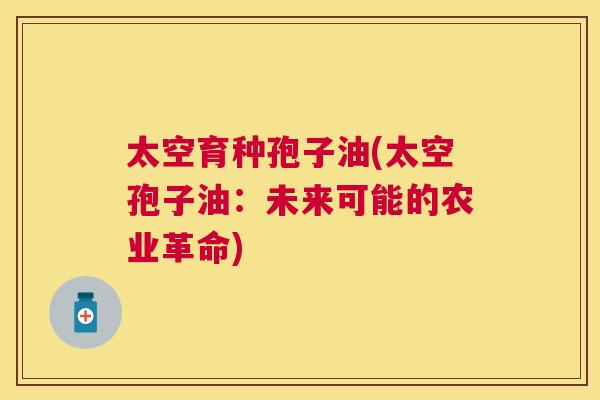 太空育种孢子油(太空孢子油:未来可能的农业革命) 太空育种孢子油(太空孢子油:未来可能的农业革命)