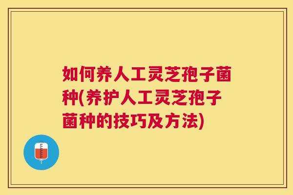如何养人工灵芝孢子菌种(养护人工灵芝孢子菌种的技巧及方法) 如何养人工灵芝孢子菌种(养护人工灵芝孢子菌种的技巧及方法)