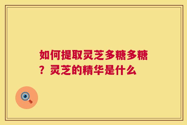 如何提取灵芝多糖多糖？灵芝的精华是什么