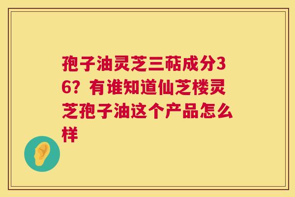 孢子油灵芝三萜成分36?有谁知道仙芝楼灵芝孢子油这个产品怎么样 孢子油灵芝三萜成分36?有谁知道仙芝楼灵芝孢子油这个产品怎么样