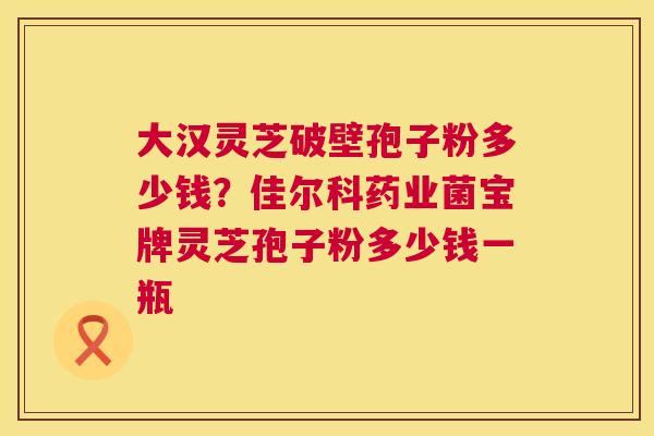 大汉灵芝破壁孢子粉多少钱？佳尔科药业菌宝牌灵芝孢子粉多少钱一瓶