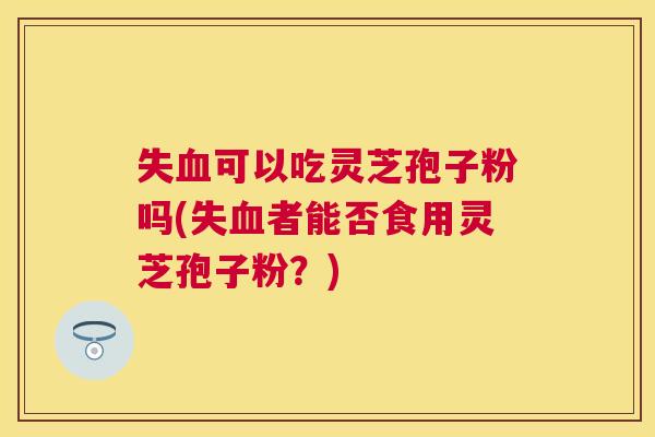 失可以吃灵芝孢子粉吗(失者能否食用灵芝孢子粉?) 失可以吃灵芝孢子粉吗(失者能否食用灵芝孢子粉?)