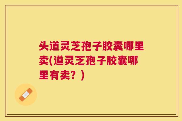 头道灵芝孢子胶囊哪里卖(道灵芝孢子胶囊哪里有卖?) 头道灵芝孢子胶囊哪里卖(道灵芝孢子胶囊哪里有卖?)