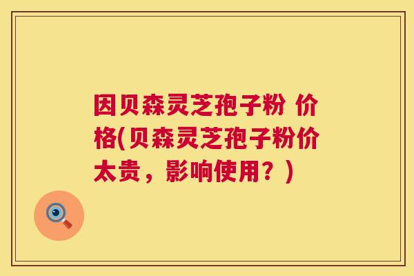 因贝森灵芝孢子粉 价格(贝森灵芝孢子粉价太贵,影响使用?) 因贝森灵芝孢子粉 价格(贝森灵芝孢子粉价太贵,影响使用?)