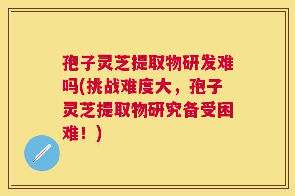 孢子灵芝提取物研发难吗(挑战难度大，孢子灵芝提取物研究备受困难！)