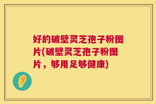 好的破壁灵芝孢子粉图片(破壁灵芝孢子粉图片,够用足够健康) 好的破壁灵芝孢子粉图片(破壁灵芝孢子粉图片,够用足够健康)