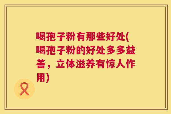 喝孢子粉有那些好处(喝孢子粉的好处多多益善，立体滋养有惊人作用)