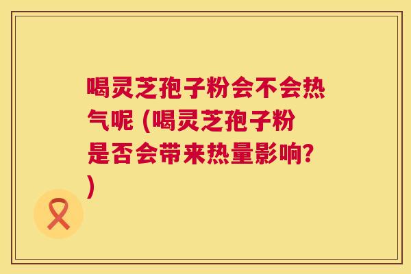 喝灵芝孢子粉会不会热气呢 (喝灵芝孢子粉是否会带来热量影响？)