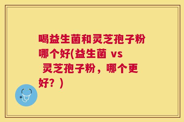 喝益生菌和灵芝孢子粉哪个好(益生菌 vs 灵芝孢子粉,哪个更好?) 喝益生菌和灵芝孢子粉哪个好(益生菌 vs 灵芝孢子粉,哪个更好?)