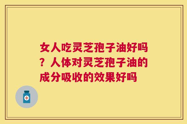女人吃灵芝孢子油好吗?人体对灵芝孢子油的成分吸收的效果好吗 女人吃灵芝孢子油好吗?人体对灵芝孢子油的成分吸收的效果好吗