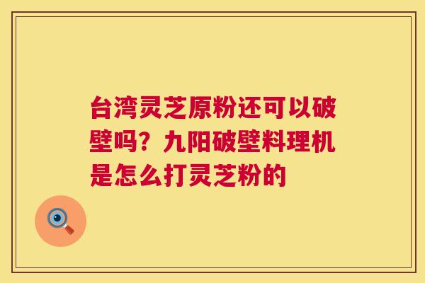 台湾灵芝原粉还可以破壁吗?九阳破壁料理机是怎么打灵芝粉的 台湾灵芝原粉还可以破壁吗?九阳破壁料理机是怎么打灵芝粉的