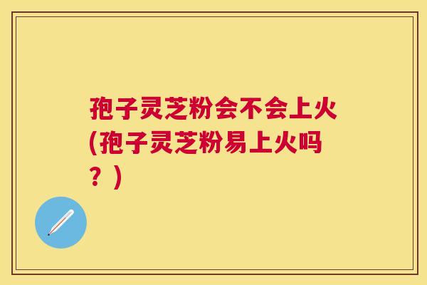 孢子灵芝粉会不会上火(孢子灵芝粉易上火吗?) 孢子灵芝粉会不会上火(孢子灵芝粉易上火吗?)