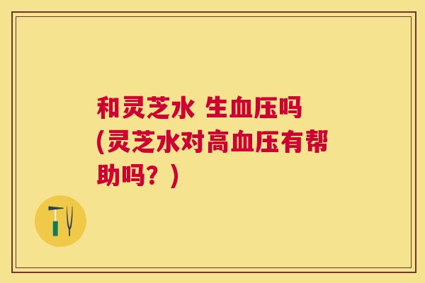 和灵芝水 生吗 (灵芝水对高有帮助吗?) 和灵芝水 生吗 (灵芝水对高有帮助吗?)