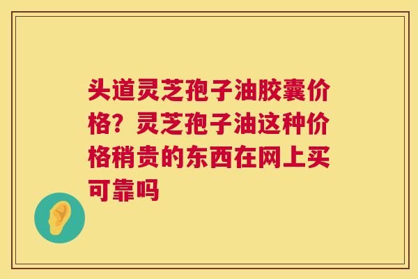 头道灵芝孢子油胶囊价格?灵芝孢子油这种价格稍贵的东西在网上买可靠吗 头道灵芝孢子油胶囊价格?灵芝孢子油这种价格稍贵的东西在网上买可靠吗