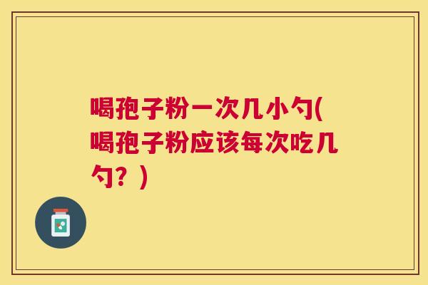 喝孢子粉一次几小勺(喝孢子粉应该每次吃几勺?) 喝孢子粉一次几小勺(喝孢子粉应该每次吃几勺?)