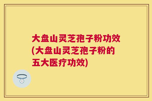 大盘山灵芝孢子粉功效(大盘山灵芝孢子粉的五大医疗功效) 大盘山灵芝孢子粉功效(大盘山灵芝孢子粉的五大医疗功效)