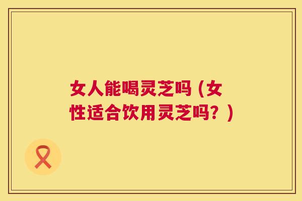 女人能喝灵芝吗 (女性适合饮用灵芝吗？)