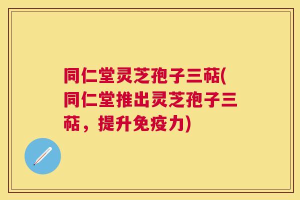 同仁堂灵芝孢子三萜(同仁堂推出灵芝孢子三萜，提升免疫力)