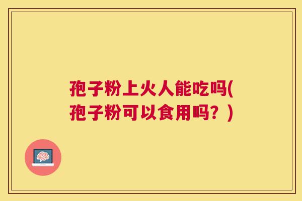 孢子粉上火人能吃吗(孢子粉可以食用吗？)