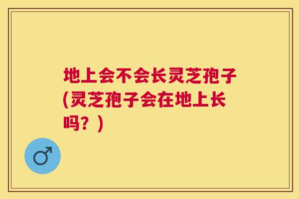 地上会不会长灵芝孢子(灵芝孢子会在地上长吗?) 地上会不会长灵芝孢子(灵芝孢子会在地上长吗?)