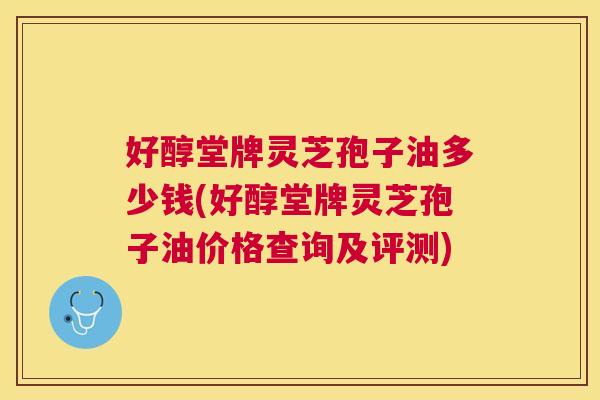 好醇堂牌灵芝孢子油多少钱(好醇堂牌灵芝孢子油价格查询及评测)