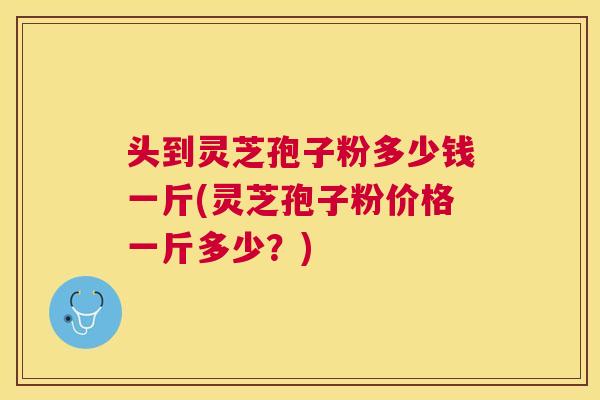 头到灵芝孢子粉多少钱一斤(灵芝孢子粉价格一斤多少？)